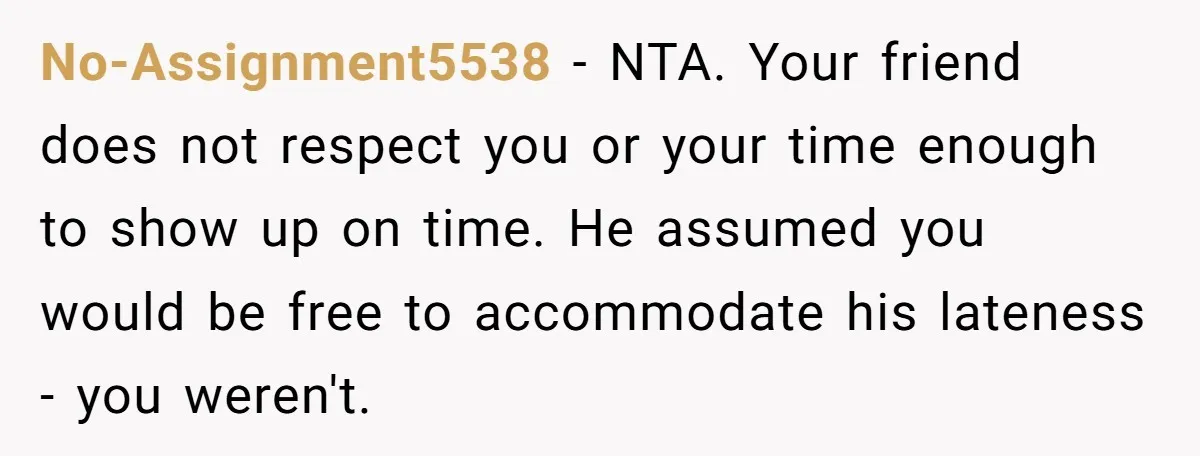 No-Assignment5538 − NTA. Your friend does not respect you or your time enough to show up on time. He assumed you would be free to accommodate his lateness - you...