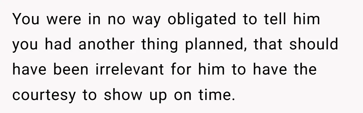 You were in no way obligated to tell him you had another thing planned, that should have been irrelevant for him to have the courtesy to show up on time.