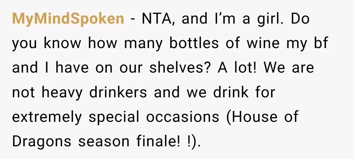 MyMindSpoken − NTA, and I’m a girl. Do you know how many bottles of wine my bf and I have on our shelves? A lot! We are not heavy drinkers...