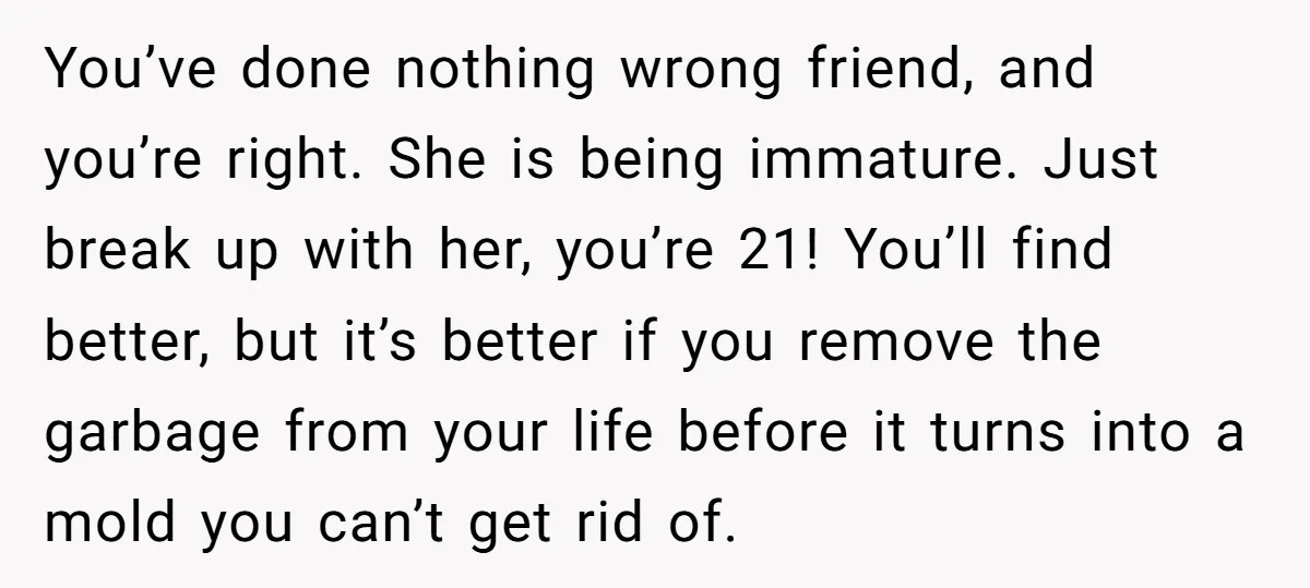 You’ve done nothing wrong friend, and you’re right. She is being immature. Just break up with her, you’re 21! You’ll find better, but it’s better if you remove the garbage...