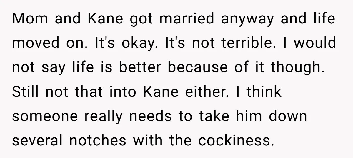 Mom and Kane got married anyway and life moved on. It's okay. It's not terrible. I would not say life is better because of it though. Still not that into...