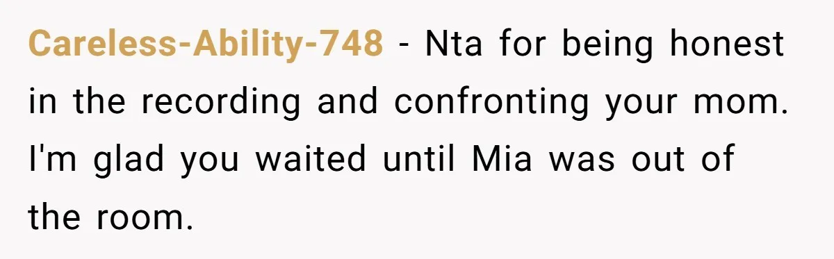 Careless-Ability-748 − Nta for being honest in the recording and confronting your mom. I'm glad you waited until Mia was out of the room.