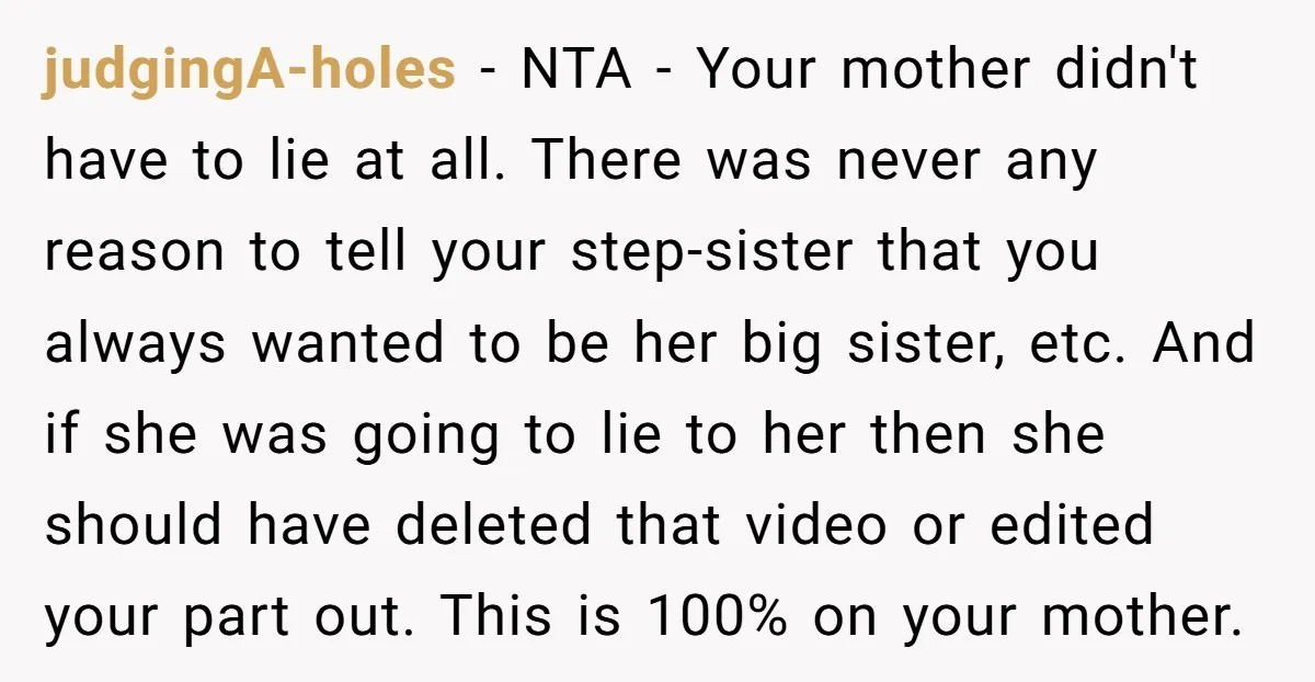 judgingA-holes − NTA - Your mother didn't have to lie at all. There was never any reason to tell your step-sister that you always wanted to be her big sister,...