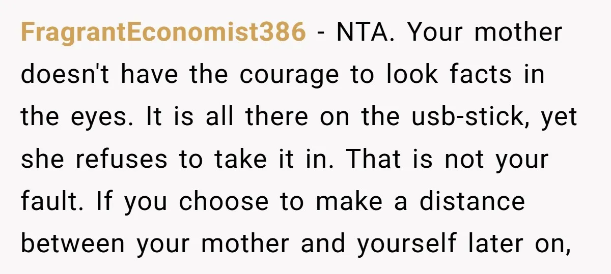 FragrantEconomist386 − NTA. Your mother doesn't have the courage to look facts in the eyes. It is all there on the usb-stick, yet she refuses to take it in. That...
