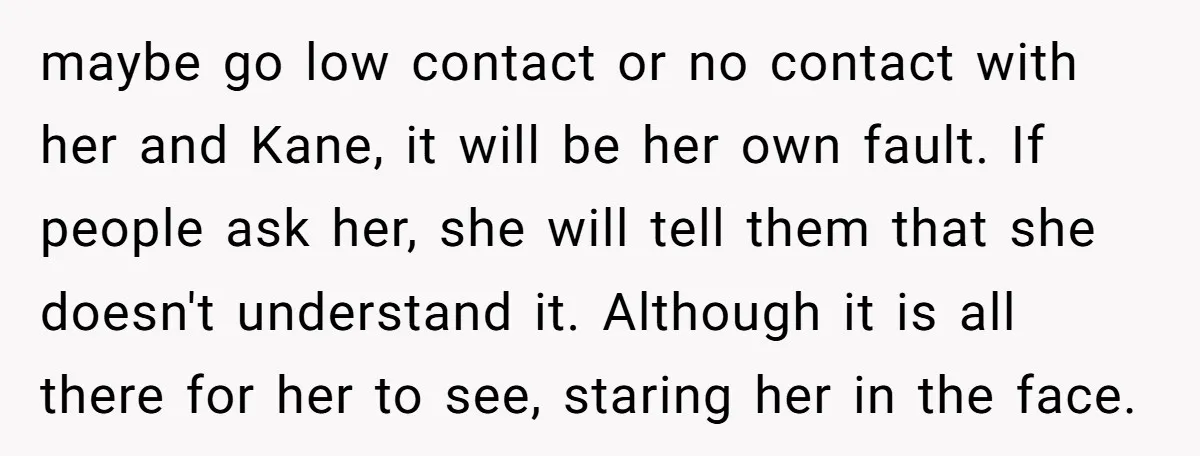 maybe go low contact or no contact with her and Kane, it will be her own fault. If people ask her, she will tell them that she doesn't understand it....