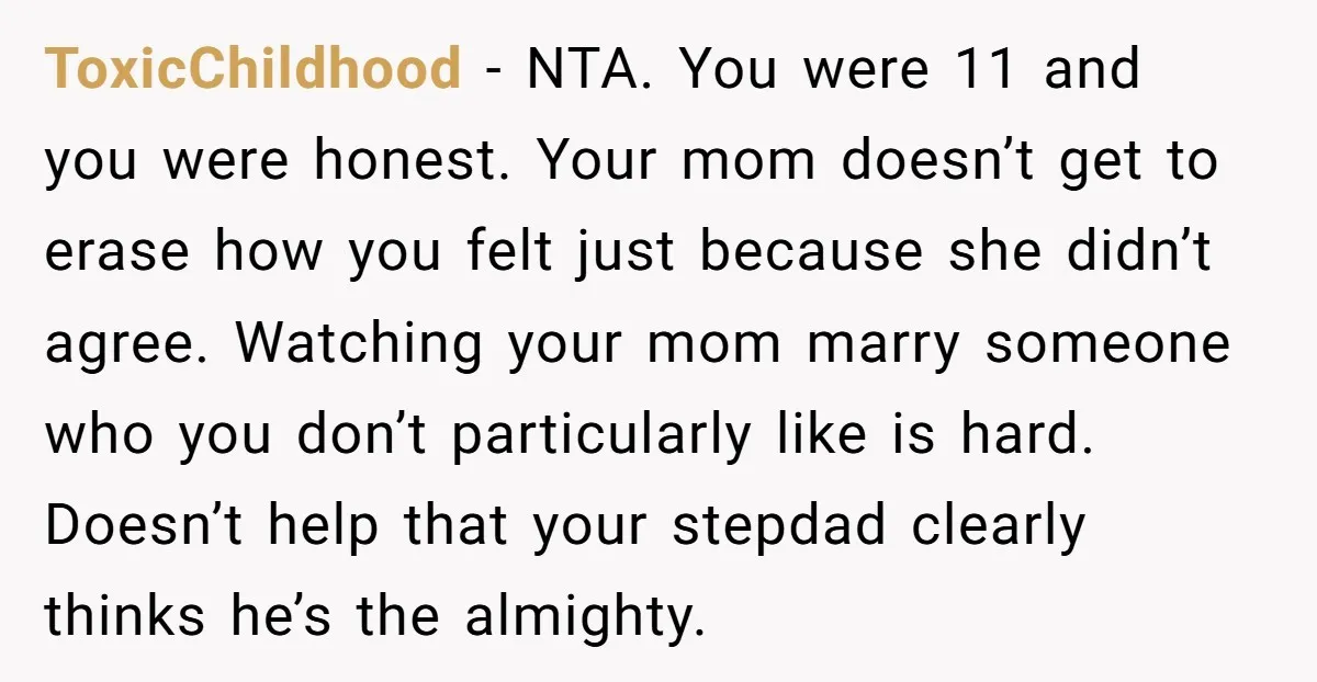 ToxicChildhood − NTA. You were 11 and you were honest. Your mom doesn’t get to erase how you felt just because she didn’t agree. Watching your mom marry someone who...