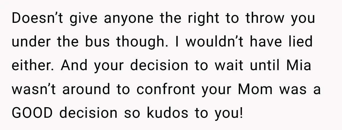 Doesn’t give anyone the right to throw you under the bus though. I wouldn’t have lied either. And your decision to wait until Mia wasn’t around to confront your Mom...