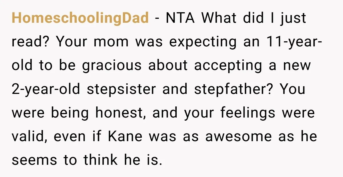 HomeschoolingDad − NTA What did I just read? Your mom was expecting an 11-year-old to be gracious about accepting a new 2-year-old stepsister and stepfather? You were being honest, and...