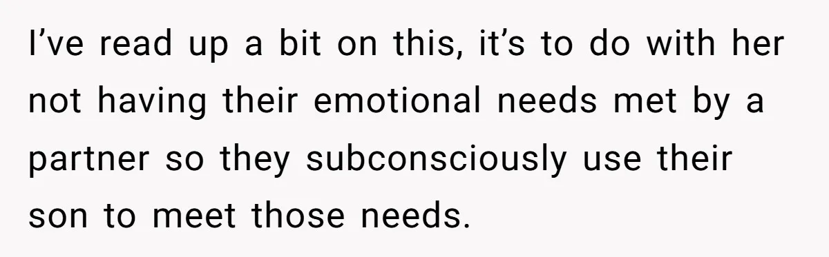 I’ve read up a bit on this, it’s to do with her not having their emotional needs met by a partner so they subconsciously use their son to meet those...