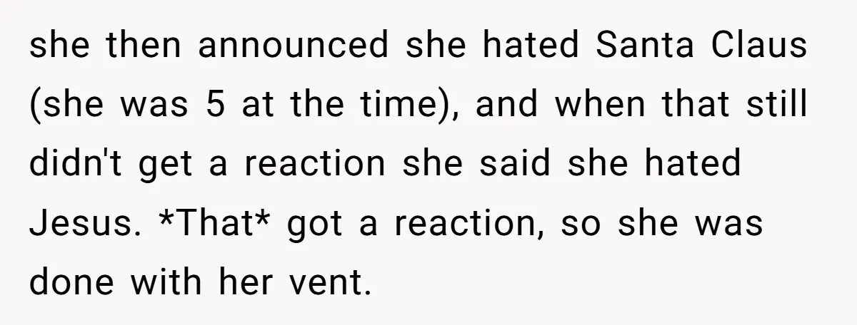 she then announced she hated Santa Claus (she was 5 at the time), and when that still didn't get a reaction she said she hated Jesus. *That* got a reaction,...