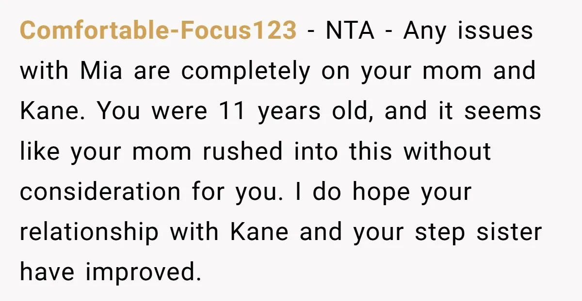 Comfortable-Focus123 − NTA - Any issues with Mia are completely on your mom and Kane. You were 11 years old, and it seems like your mom rushed into this without...