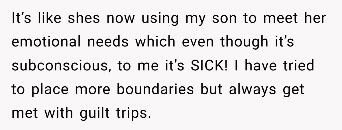 It’s like shes now using my son to meet her emotional needs which even though it’s subconscious, to me it’s SICK! I have tried to place more boundaries but always...