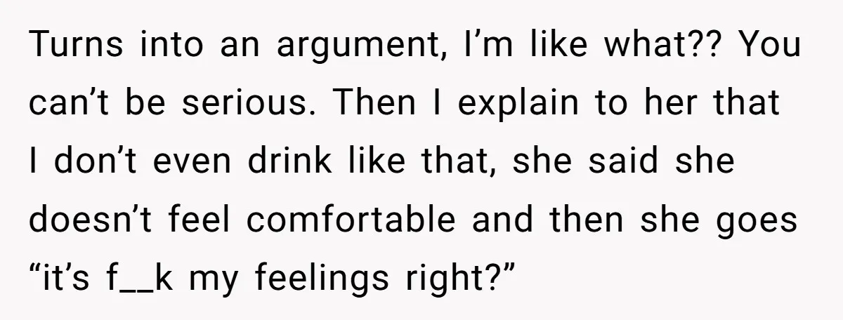 Turns into an argument, I’m like what?? You can’t be serious. Then I explain to her that I don’t even drink like that, she said she doesn’t feel comfortable and...