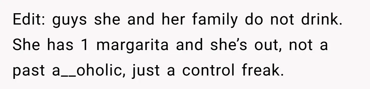 Edit: guys she and her family do not drink. She has 1 margarita and she’s out, not a past a__oholic, just a control freak.