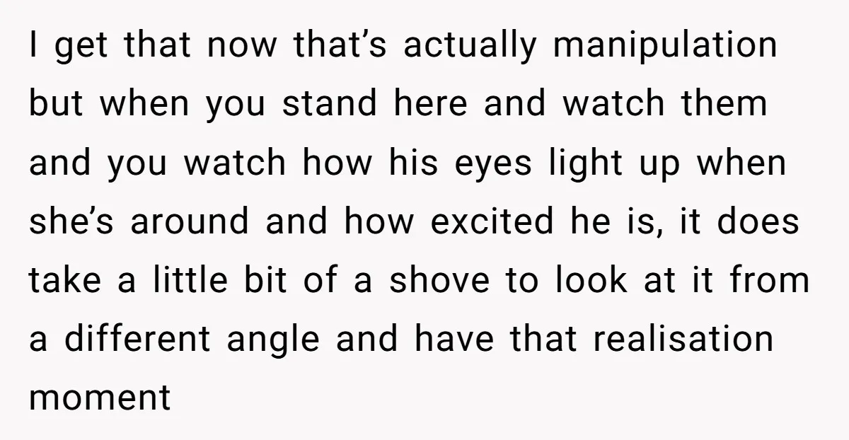 I get that now that’s actually manipulation but when you stand here and watch them and you watch how his eyes light up when she’s around and how excited he...