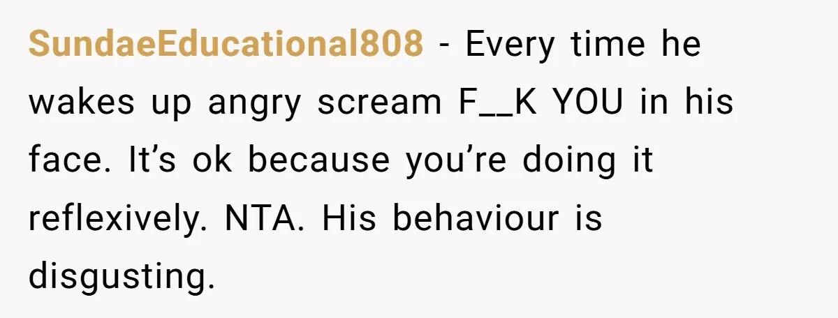 SundaeEducational808 − Every time he wakes up angry scream F__K YOU in his face. It’s ok because you’re doing it reflexively. NTA. His behaviour is disgusting.