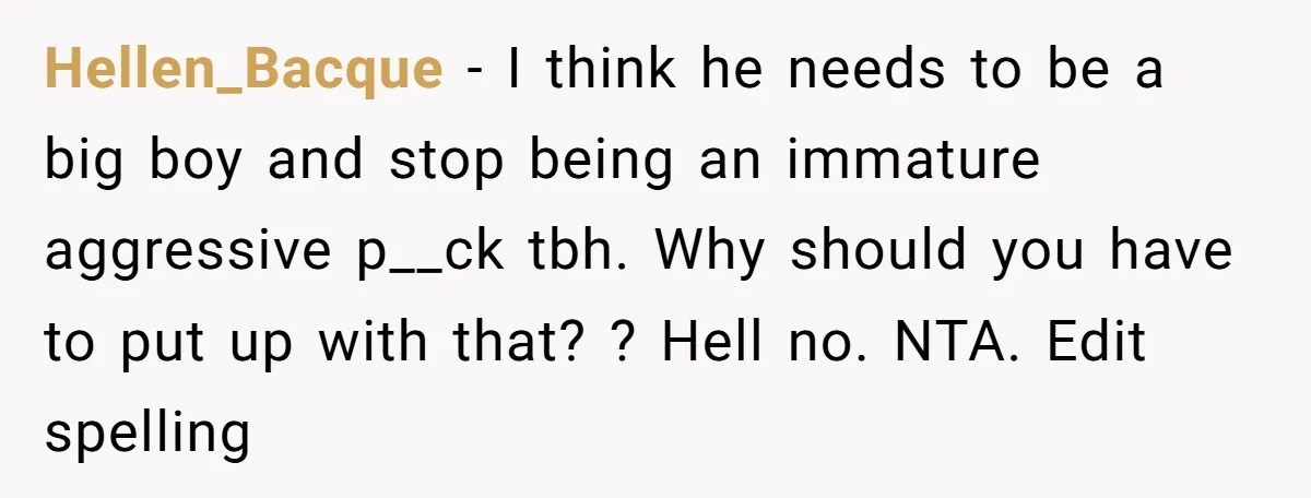 Hellen_Bacque − I think he needs to be a big boy and stop being an immature aggressive p__ck tbh. Why should you have to put up with that? ? Hell...