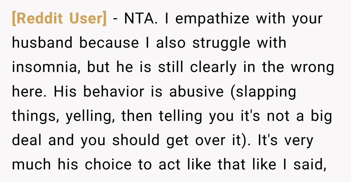 [Reddit User] − NTA. I empathize with your husband because I also struggle with insomnia, but he is still clearly in the wrong here. His behavior is abusive (slapping things,...