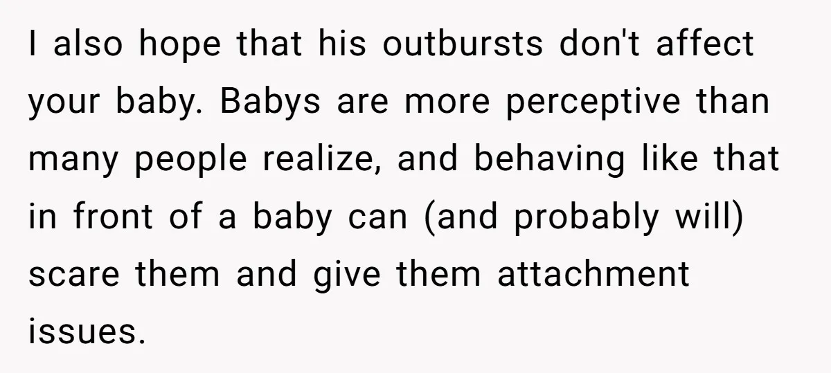 I also hope that his outbursts don't affect your baby. Babys are more perceptive than many people realize, and behaving like that in front of a baby can (and probably...