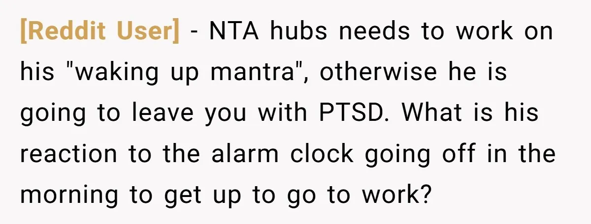 [Reddit User] − NTA hubs needs to work on his "waking up mantra", otherwise he is going to leave you with PTSD. What is his reaction to the alarm clock...