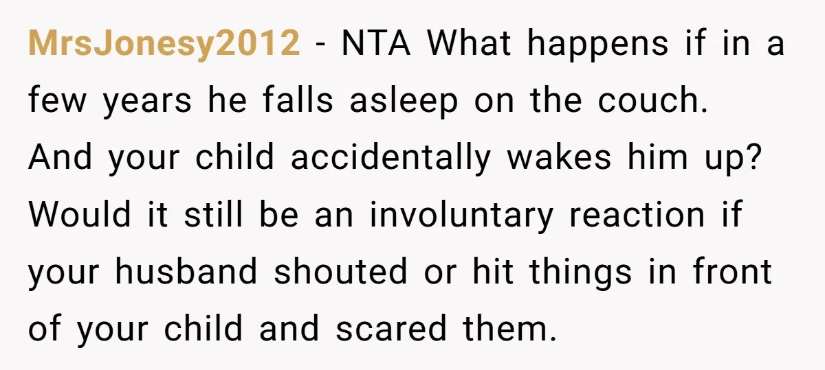 MrsJonesy2012 − NTA What happens if in a few years he falls asleep on the couch. And your child accidentally wakes him up? Would it still be an involuntary reaction...