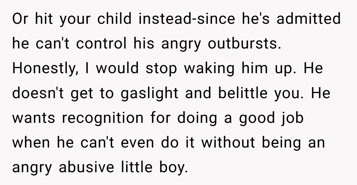 Or hit your child instead-since he's admitted he can't control his angry outbursts. Honestly, I would stop waking him up. He doesn't get to gaslight and belittle you. He wants...