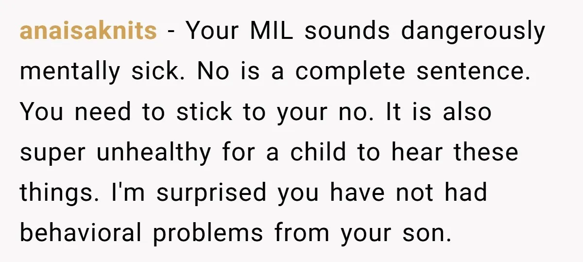 anaisaknits − Your MIL sounds dangerously mentally sick. No is a complete sentence. You need to stick to your no. It is also super unhealthy for a child to hear...