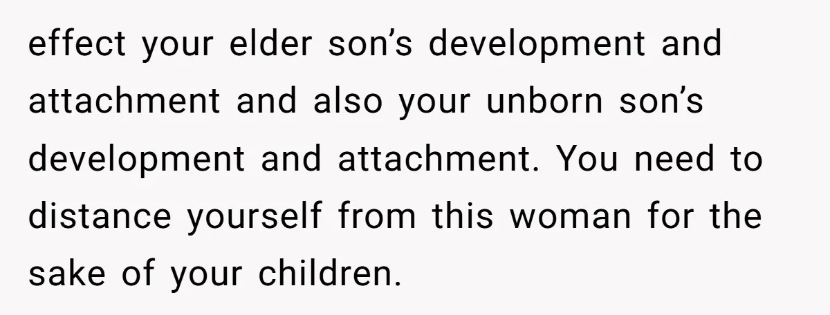 effect your elder son’s development and attachment and also your unborn son’s development and attachment. You need to distance yourself from this woman for the sake of your children.