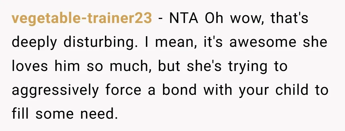 vegetable-trainer23 − NTA Oh wow, that's deeply disturbing. I mean, it's awesome she loves him so much, but she's trying to aggressively force a bond with your child to fill...