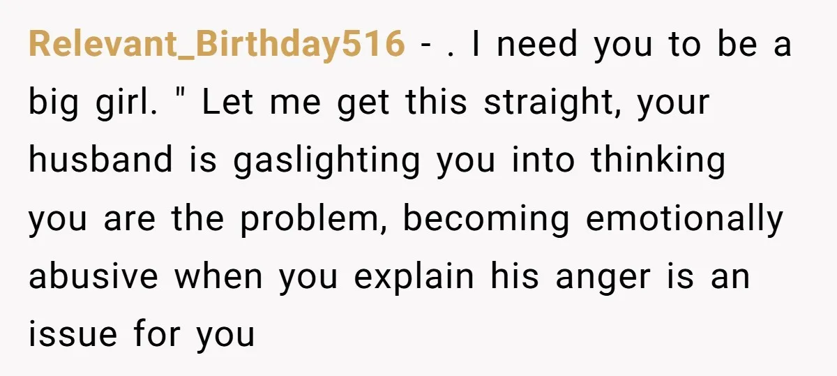 Relevant_Birthday516 − . I need you to be a big girl. " Let me get this straight, your husband is gaslighting you into thinking you are the problem, becoming emotionally...