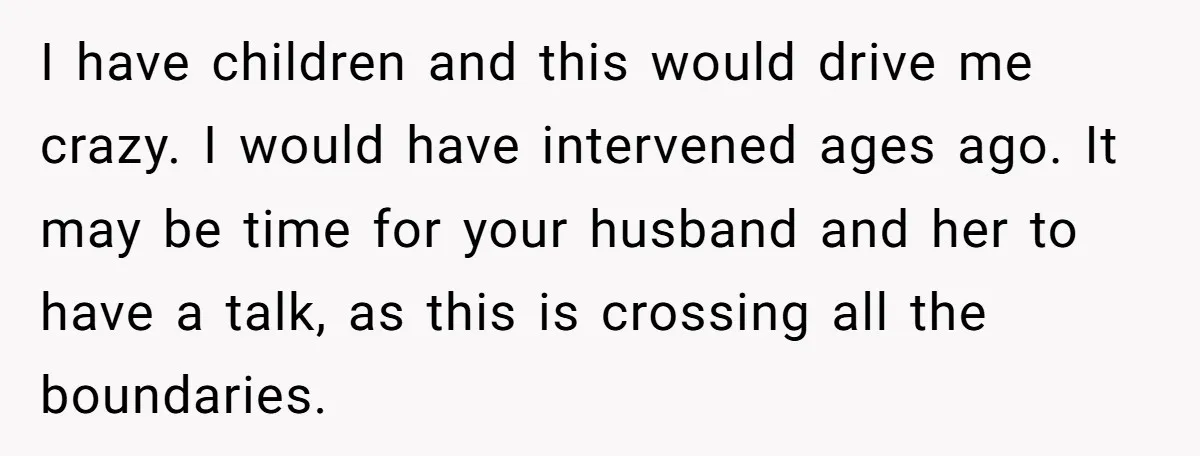 I have children and this would drive me crazy. I would have intervened ages ago. It may be time for your husband and her to have a talk, as this...