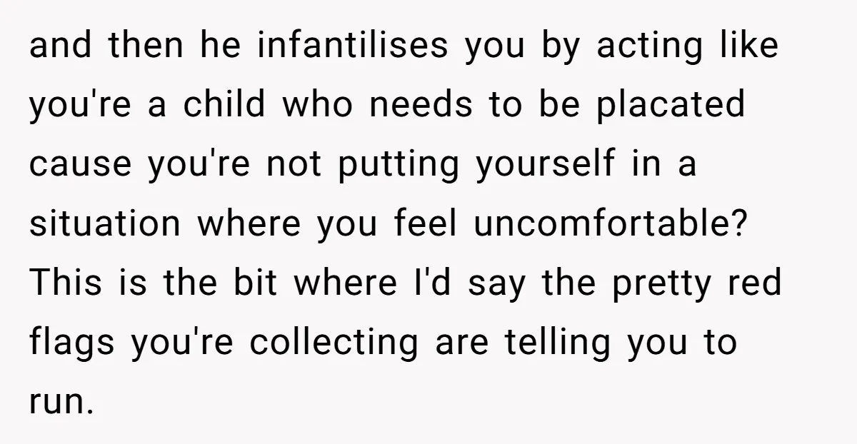 and then he infantilises you by acting like you're a child who needs to be placated cause you're not putting yourself in a situation where you feel uncomfortable? This is...
