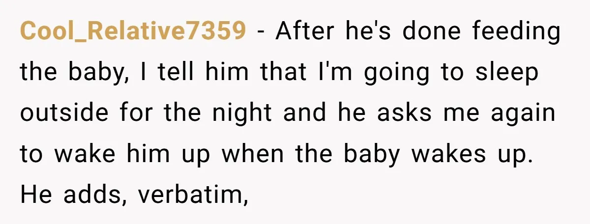 Cool_Relative7359 − After he's done feeding the baby, I tell him that I'm going to sleep outside for the night and he asks me again to wake him up when...
