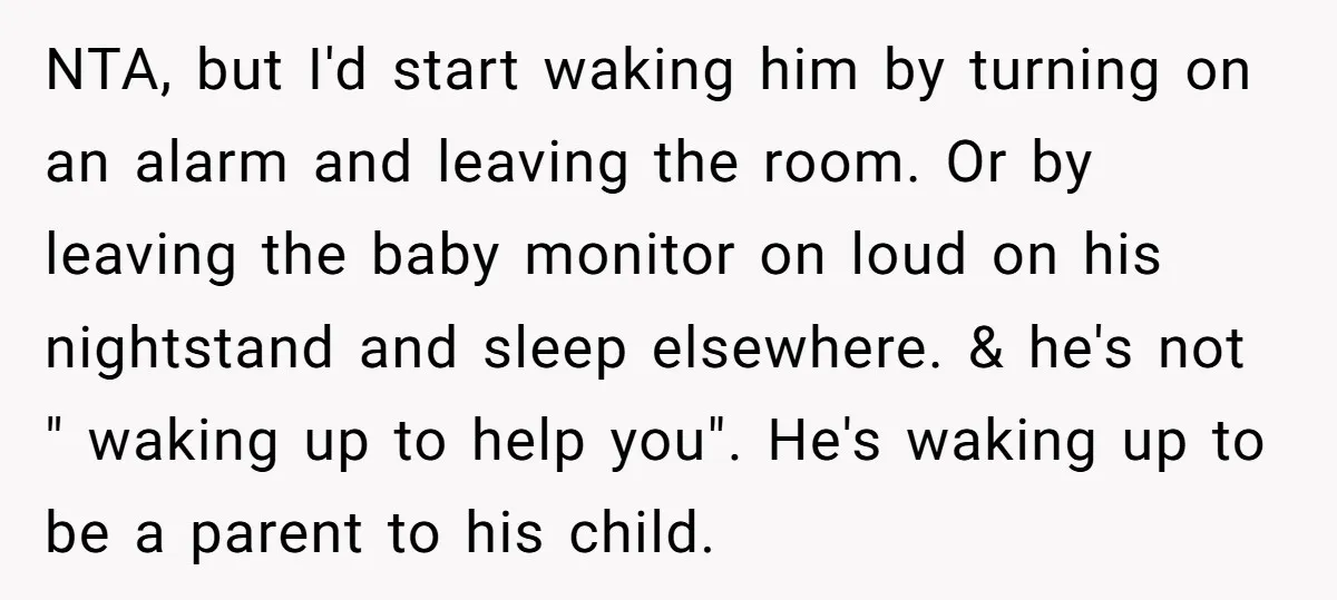 NTA, but I'd start waking him by turning on an alarm and leaving the room. Or by leaving the baby monitor on loud on his nightstand and sleep elsewhere. &...