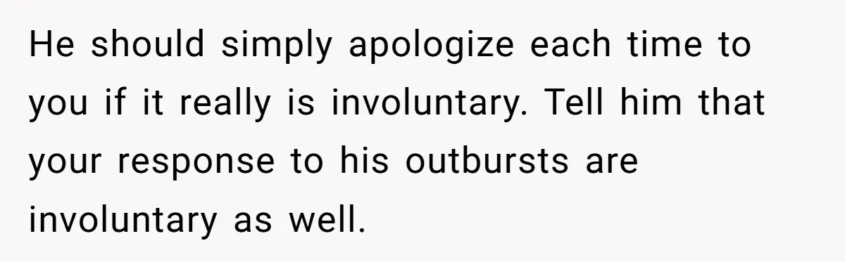 He should simply apologize each time to you if it really is involuntary. Tell him that your response to his outbursts are involuntary as well.