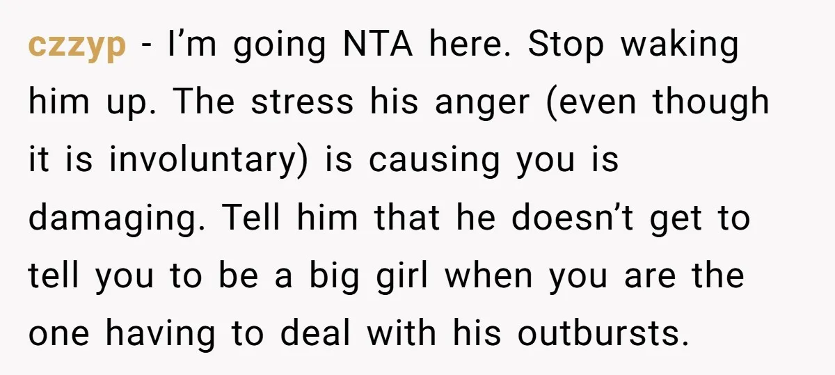 czzyp − I’m going NTA here. Stop waking him up. The stress his anger (even though it is involuntary) is causing you is damaging. Tell him that he doesn’t get...