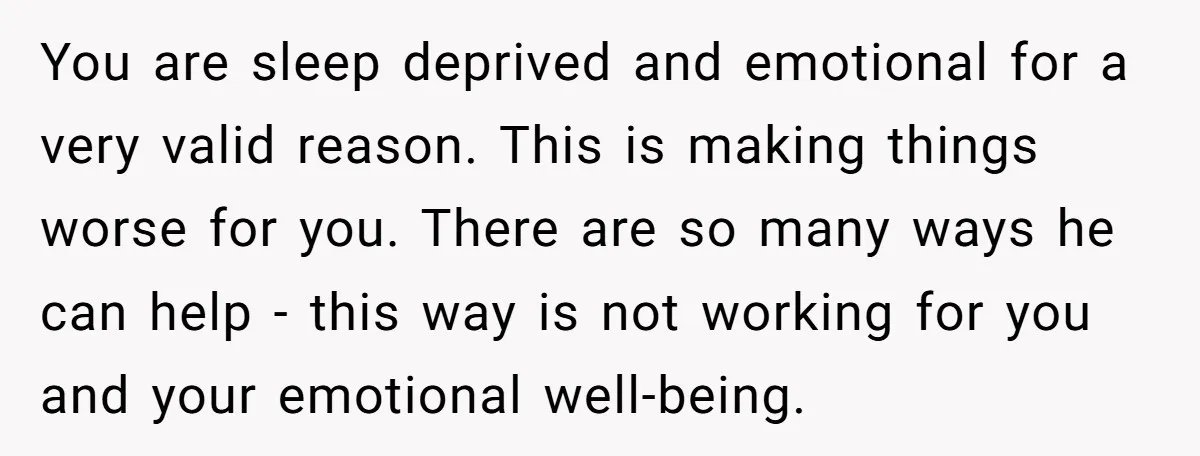 You are sleep deprived and emotional for a very valid reason. This is making things worse for you. There are so many ways he can help - this way is...