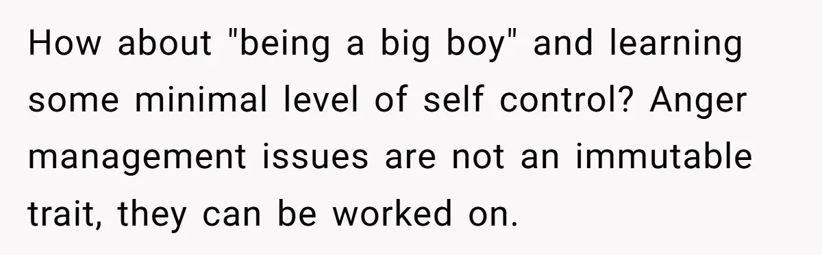How about "being a big boy" and learning some minimal level of self control? Anger management issues are not an immutable trait, they can be worked on.