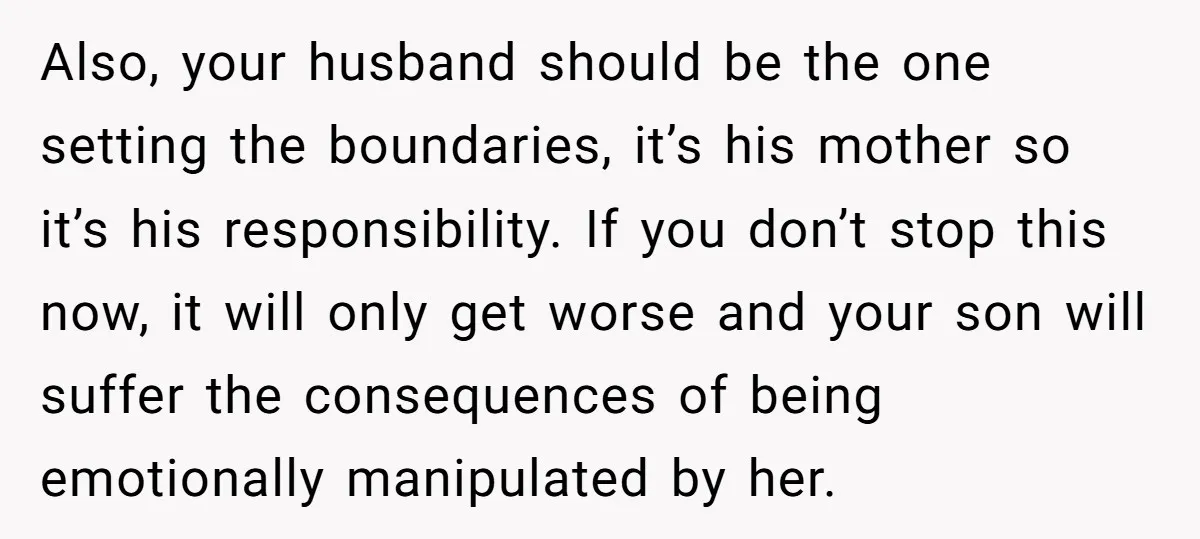 Also, your husband should be the one setting the boundaries, it’s his mother so it’s his responsibility. If you don’t stop this now, it will only get worse and your...