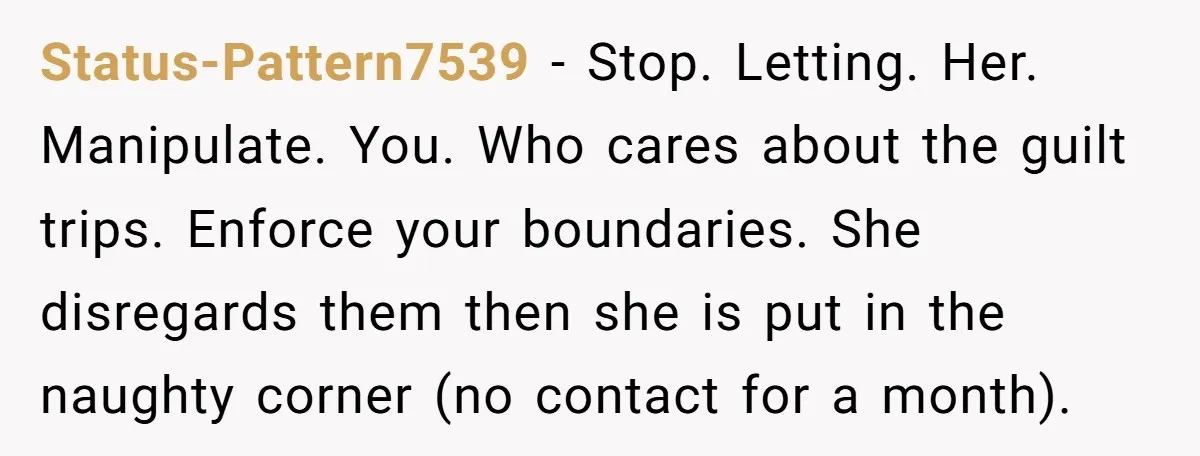 Status-Pattern7539 − Stop. Letting. Her. Manipulate. You. Who cares about the guilt trips. Enforce your boundaries. She disregards them then she is put in the naughty corner (no contact for...