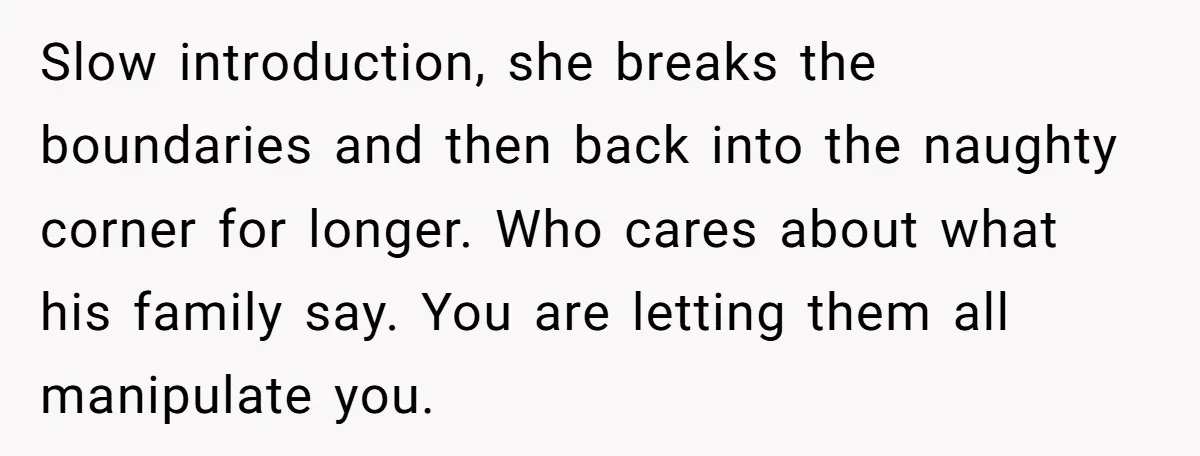 Slow introduction, she breaks the boundaries and then back into the naughty corner for longer. Who cares about what his family say. You are letting them all manipulate you.