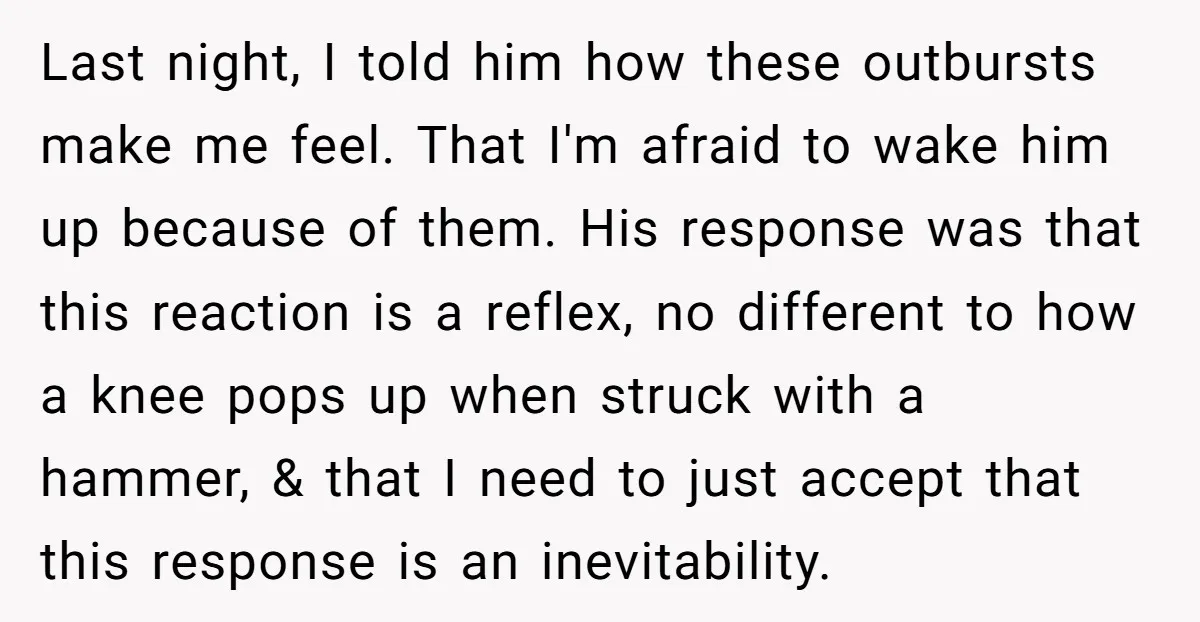 Last night, I told him how these outbursts make me feel. That I'm afraid to wake him up because of them. His response was that this reaction is a reflex,...