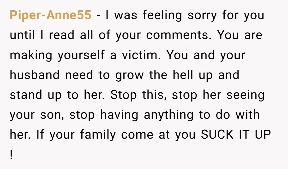 Piper-Anne55 − I was feeling sorry for you until I read all of your comments. You are making yourself a victim. You and your husband need to grow the hell...