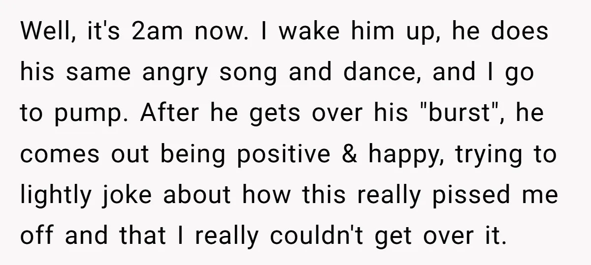 Well, it's 2am now. I wake him up, he does his same angry song and dance, and I go to pump. After he gets over his "burst", he comes out...