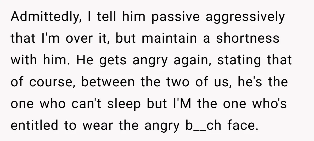 Admittedly, I tell him passive aggressively that I'm over it, but maintain a shortness with him. He gets angry again, stating that of course, between the two of us, he's...