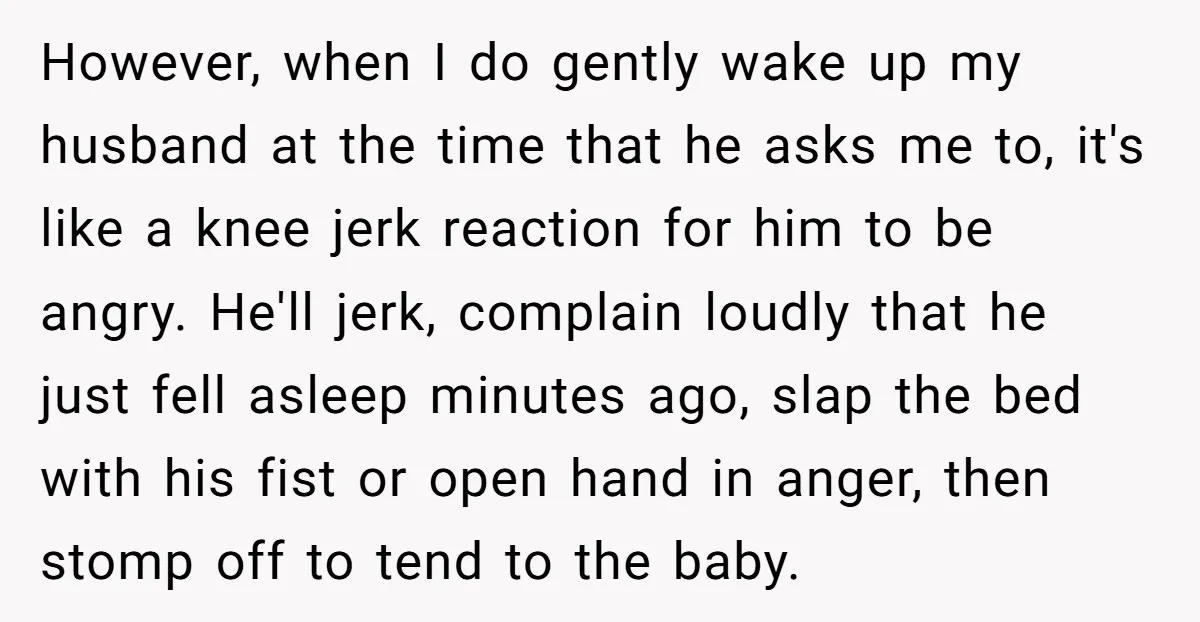 However, when I do gently wake up my husband at the time that he asks me to, it's like a knee jerk reaction for him to be angry. He'll jerk,...