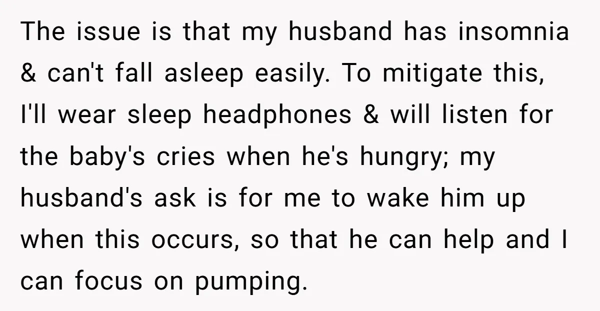 The issue is that my husband has insomnia & can't fall asleep easily. To mitigate this, I'll wear sleep headphones & will listen for the baby's cries when he's hungry;...