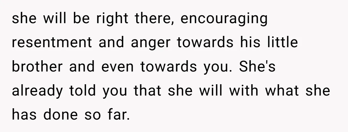 she will be right there, encouraging resentment and anger towards his little brother and even towards you. She's already told you that she will with what she has done so...