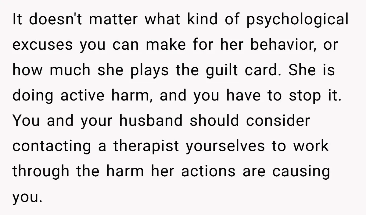 It doesn't matter what kind of psychological excuses you can make for her behavior, or how much she plays the guilt card. She is doing active harm, and you have...