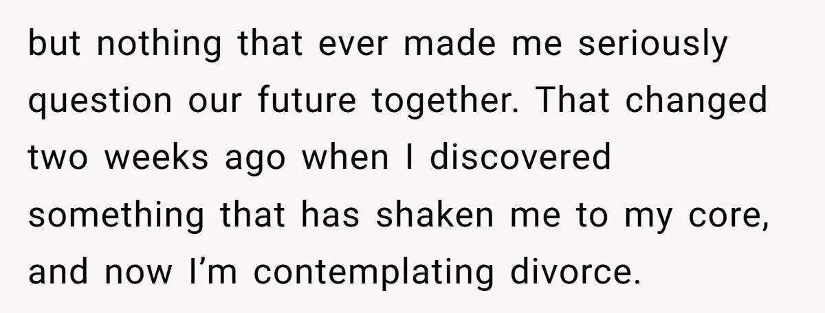 but nothing that ever made me seriously question our future together. That changed two weeks ago when I discovered something that has shaken me to my core, and now I’m...